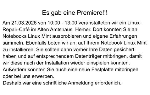 Es gab eine Premiere!!!  Am 21.03.2026 von 10:00 - 13:00 veranstalteten wir ein Linux-Repair-Café im Alten Amtshaus  Hemer. Dort konnten Sie an Notebooks Linux Mint ausprobieren und eigene Erfahrungen sammeln. Ebenfalls boten wir an, auf Ihrem Notebook Linux Mint zu installieren. Sie sollten dann vorher Ihre Daten gesichert haben und auf entsprechendem Datenträger mitbringen, damit wir diese nach der Installation wieder einspielen konnten. Außerdem konnten Sie auch eine neue Festplatte mitbringen oder bei uns erwerben. Deshalb war eine schriftliche Anmeldung erforderlich.