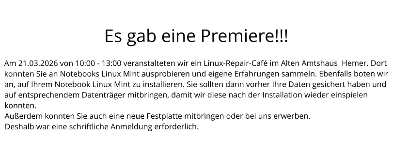 Es gab eine Premiere!!!  Am 21.03.2026 von 10:00 - 13:00 veranstalteten wir ein Linux-Repair-Café im Alten Amtshaus  Hemer. Dort konnten Sie an Notebooks Linux Mint ausprobieren und eigene Erfahrungen sammeln. Ebenfalls boten wir an, auf Ihrem Notebook Linux Mint zu installieren. Sie sollten dann vorher Ihre Daten gesichert haben und auf entsprechendem Datenträger mitbringen, damit wir diese nach der Installation wieder einspielen konnten. Außerdem konnten Sie auch eine neue Festplatte mitbringen oder bei uns erwerben. Deshalb war eine schriftliche Anmeldung erforderlich.