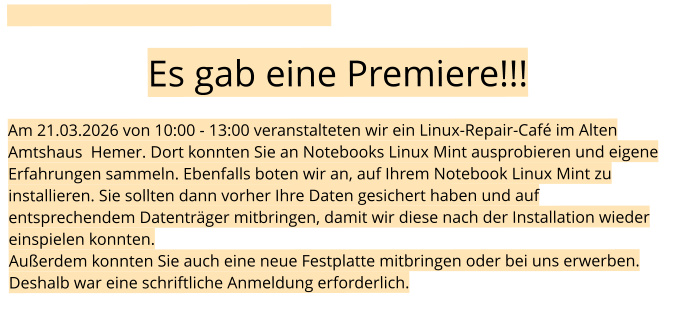 Es gab eine Premiere!!!  Am 21.03.2026 von 10:00 - 13:00 veranstalteten wir ein Linux-Repair-Café im Alten Amtshaus  Hemer. Dort konnten Sie an Notebooks Linux Mint ausprobieren und eigene Erfahrungen sammeln. Ebenfalls boten wir an, auf Ihrem Notebook Linux Mint zu installieren. Sie sollten dann vorher Ihre Daten gesichert haben und auf entsprechendem Datenträger mitbringen, damit wir diese nach der Installation wieder einspielen konnten. Außerdem konnten Sie auch eine neue Festplatte mitbringen oder bei uns erwerben. Deshalb war eine schriftliche Anmeldung erforderlich.