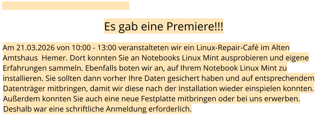 Es gab eine Premiere!!!  Am 21.03.2026 von 10:00 - 13:00 veranstalteten wir ein Linux-Repair-Café im Alten Amtshaus  Hemer. Dort konnten Sie an Notebooks Linux Mint ausprobieren und eigene Erfahrungen sammeln. Ebenfalls boten wir an, auf Ihrem Notebook Linux Mint zu installieren. Sie sollten dann vorher Ihre Daten gesichert haben und auf entsprechendem Datenträger mitbringen, damit wir diese nach der Installation wieder einspielen konnten. Außerdem konnten Sie auch eine neue Festplatte mitbringen oder bei uns erwerben. Deshalb war eine schriftliche Anmeldung erforderlich.